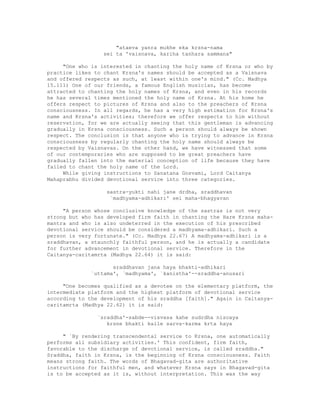"ataeva yanra mukhe eka krsna-nama
sei ta 'vaisnava, kariha tanhara sammana"
"One who is interested in chanting the holy name of Krsna or who by
practice likes to chant Krsna's names should be accepted as a Vaisnava
and offered respects as such, at least within one's mind." (Cc. Madhya
15.111) One of our friends, a famous English musician, has become
attracted to chanting the holy names of Krsna, and even in his records
he has several times mentioned the holy name of Krsna. At his home he
offers respect to pictures of Krsna and also to the preachers of Krsna
consciousness. In all regards, he has a very high estimation for Krsna's
name and Krsna's activities; therefore we offer respects to him without
reservation, for we are actually seeing that this gentleman is advancing
gradually in Krsna consciousness. Such a person should always be shown
respect. The conclusion is that anyone who is trying to advance in Krsna
consciousness by regularly chanting the holy name should always be
respected by Vaisnavas. On the other hand, we have witnessed that some
of our contemporaries who are supposed to be great preachers have
gradually fallen into the material conception of life because they have
failed to chant the holy name of the Lord.
While giving instructions to Sanatana Gosvami, Lord Caitanya
Mahaprabhu divided devotional service into three categories.
sastra-yukti nahi jane drdha, sraddhavan
`madhyama-adhikari' sei maha-bhagyavan
"A person whose conclusive knowledge of the sastras is not very
strong but who has developed firm faith in chanting the Hare Krsna maha-
mantra and who is also undeterred in the execution of his prescribed
devotional service should be considered a madhyama-adhikari. Such a
person is very fortunate." (Cc. Madhya 22.67) A madhyama-adhikari is a
sraddhavan, a staunchly faithful person, and he is actually a candidate
for further advancement in devotional service. Therefore in the
Caitanya-caritamrta (Madhya 22.64) it is said:
sraddhavan jana haya bhakti-adhikari
`uttama', `madhyama', `kanistha'--sraddha-anusari
"One becomes qualified as a devotee on the elementary platform, the
intermediate platform and the highest platform of devotional service
according to the development of his sraddha [faith]." Again in Caitanya-
caritamrta (Madhya 22.62) it is said:
`sraddha'-sabde--visvasa kahe sudrdha niscaya
krsne bhakti kaile sarva-karma krta haya
" `By rendering transcendental service to Krsna, one automatically
performs all subsidiary activities.' This confident, firm faith,
favorable to the discharge of devotional service, is called sraddha."
Sraddha, faith in Krsna, is the beginning of Krsna consciousness. Faith
means strong faith. The words of Bhagavad-gita are authoritative
instructions for faithful men, and whatever Krsna says in Bhagavad-gita
is to be accepted as it is, without interpretation. This was the way
 