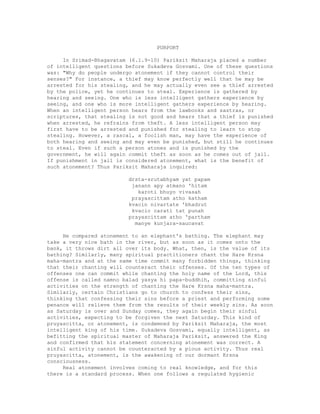 PURPORT
In Srimad-Bhagavatam (6.1.9-10) Pariksit Maharaja placed a number
of intelligent questions before Sukadeva Gosvami. One of these questions
was: "Why do people undergo atonement if they cannot control their
senses?" For instance, a thief may know perfectly well that he may be
arrested for his stealing, and he may actually even see a thief arrested
by the police, yet he continues to steal. Experience is gathered by
hearing and seeing. One who is less intelligent gathers experience by
seeing, and one who is more intelligent gathers experience by hearing.
When an intelligent person hears from the lawbooks and sastras, or
scriptures, that stealing is not good and hears that a thief is punished
when arrested, he refrains from theft. A less intelligent person may
first have to be arrested and punished for stealing to learn to stop
stealing. However, a rascal, a foolish man, may have the experience of
both hearing and seeing and may even be punished, but still he continues
to steal. Even if such a person atones and is punished by the
government, he will again commit theft as soon as he comes out of jail.
If punishment in jail is considered atonement, what is the benefit of
such atonement? Thus Pariksit Maharaja inquired:
drsta-srutabhyam yat papam
janann apy atmano 'hitam
karoti bhuyo vivasah
prayascittam atho katham
kvacin nivartate 'bhadrut
kvacic carati tat punah
prayascittam atho 'partham
manye kunjara-saucavat
He compared atonement to an elephant's bathing. The elephant may
take a very nice bath in the river, but as soon as it comes onto the
bank, it throws dirt all over its body. What, then, is the value of its
bathing? Similarly, many spiritual practitioners chant the Hare Krsna
maha-mantra and at the same time commit many forbidden things, thinking
that their chanting will counteract their offenses. Of the ten types of
offenses one can commit while chanting the holy name of the Lord, this
offense is called namno balad yasya hi papa-buddhih, committing sinful
activities on the strength of chanting the Hare Krsna maha-mantra.
Similarly, certain Christians go to church to confess their sins,
thinking that confessing their sins before a priest and performing some
penance will relieve them from the results of their weekly sins. As soon
as Saturday is over and Sunday comes, they again begin their sinful
activities, expecting to be forgiven the next Saturday. This kind of
pruyascitta, or atonement, is condemned by Pariksit Maharaja, the most
intelligent king of his time. Sukadeva Gosvami, equally intelligent, as
befitting the spiritual master of Maharaja Pariksit, answered the King
and confirmed that his statement concerning atonement was correct. A
sinful activity cannot be counteracted by a pious activity. Thus real
pruyascitta, atonement, is the awakening of our dormant Krsna
consciousness.
Real atonement involves coming to real knowledge, and for this
there is a standard process. When one follows a regulated hygienic
 