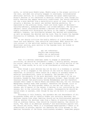 work), is called pure bhakti-yoga. Bhakti-yoga is the proper activity of
the soul, and when one actually engages in unalloyed, uncontaminated
devotional service, he is already liberated (sa gunan samatityaitan).
Krsna's devotee is not subjected to material condition, even though his
bodily features may appear materially conditioned. One should therefore
not see a pure devotee from a materialistic point of view. Unless one is
actually a devotee, he cannot see another devotee perfectly. As
explained in the previous verse, there are three types of devotees--
kanistha-adhikari, madhyama-adhikari and uttama-adhikari. The kanistha-
adhikari cannot distinguish between a devotee and nondevotee. He is
simply concerned with worshiping the Deity in the temple. A madhyama-
adhikari, however, can distinguish between the devotee and nondevotee,
as well as between the devotee and the Lord. Thus he treats the Supreme
Personality of Godhead, the devotee and the nondevotee in different
ways.
No one should criticize the bodily defects of a pure devotee. If
there are such defects, they should be overlooked. What should be taken
into account is the spiritual master,s main business, which is
devotional service, pure service to the Supreme Lord. As stated in
Bhagavad-gita (9.30):
api cet suduracaro
bhajate mam ananya-bhak
sadhur eva sa mantavyah
samyag vyavasito hi sah
Even if a devotee sometimes seems to engage in abominable
activities, he should be considered a sadhu, a saintly person, because
his actual identity is that of one engaged in the loving service of the
Lord. In other words, he is not to be considered an ordinary human
being.
Even though a pure devotee may not be born in a brahmana or gosvami
family, if he is engaged in the service of the Lord he should not be
neglected. In actuality there cannot be a family of gosvamis based on
material considerations, caste or heredity. The gosvami title is
actually the monopoly of the pure devotees; thus we speak of the six
Gosvamis, headed by Rupa Gosvami and Sanatana Gosvami. Rupa Gosvami and
Sanatana Gosvami had practically become Mohammedans and had therefore
changed their names to Dabira Khasa and Sakara Mallika, but Sri Caitanya
Mahaprabhu Himself made them gosvamis. Therefore the gosvami title is
not hereditary. The word gosvami refers to one who can control his
senses, who is master of the senses. A devotee is not controlled by the
senses, but is the controller of the senses. Consequently he should be
called svami or gosvami, even though he may not be born in a gosvami
family.
According to this formula, the gosvamis who are descendants of Sri
Nityananda Prabhu and Sri Advaita Prabhu are certainly devotees, but
devotees coming from other families should not be discriminated against;
indeed, whether the devotees come from a family of previous acaryas or
from an ordinary family, they should be treated equally. One should not
think, "Oh, here is an American gosvami," and discriminate against him.
Nor should one think, "Here is a nityananda-vamsa-gosvami." There is an
undercurrent of protest against our awarding the title gosvami to the
American Vaisnavas of the Krsna consciousness movement. Sometimes people
 