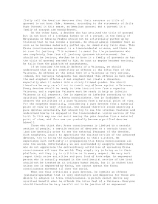 flatly tell the American devotees that their sannyasa or title of
gosvami is not bona fide. However, according to the statements of Srila
Rupa Gosvami in this verse, an American gosvami and a gosvami in a
family of acaryas are nondifferent.
On the other hand, a devotee who has attained the title of gosvami
but is not born of a brahmana father or of a gosvami in the family of
Nityananda or Advaita Prabhu should not be artificially puffed up by
thinking that he has become a gosvami. He should always remember that as
soon as he becomes materially puffed up, he immediately falls down. This
Krsna consciousness movement is a transcendental science, and there is
no room for jealousy. This movement is meant for the paramahamsas who
are completely free from all jealousy (paramam nirmatsaranam). One
should not be jealous, whether he is born in a family of gosvamis or has
the title of gosvami awarded to him. As soon as anyone becomes envious,
he falls from the platform of paramahamsa.
If we consider the bodily defects of a Vaisnava, we should
understand that we are committing an offense at the lotus feet of the
Vaisnava. An offense at the lotus feet of a Vaisnava is very serious.
Indeed, Sri Caitanya Mahaprabhu has described this offense as hati-mata,
the mad elephant offense. A mad elephant can create a disaster,
especially when it enters into a nicely trimmed garden. One should
therefore be very careful not to commit any offense against a Vaisnava.
Every devotee should be ready to take instructions from a superior
Vaisnava, and a superior Vaisnava must be ready to help an inferior
Vaisnava in all respects. One is superior or inferior according to his
spiritual development in Krsna consciousness. One is forbidden to
observe the activities of a pure Vaisnava from a material point of view.
For the neophyte especially, considering a pure devotee from a material
point of view is very injurious. One should therefore avoid observing a
pure devotee externally, but should try to see the internal features and
understand how he is engaged in the transcendental loving service of the
Lord. In this way one can avoid seeing the pure devotee from a material
point of view, and thus one can gradually become a purified devotee
himself.
Those who think that Krsna consciousness is limited to a certain
section of people, a certain section of devotees or a certain tract of
land are generally prone to see the external features of the devotee.
Such neophytes, unable to appreciate the exalted service of the advanced
devotee, try to bring the maha-bhagavata to their platform. We
experience such difficulty in propagating this Krsna consciousness all
over the world. Unfortunately we are surrounded by neophyte Godbrothers
who do not appreciate the extraordinary activities of spreading Krsna
consciousness all over the world. They simply try to bring us to their
platform, and they try to criticize us in every respect. We very much
regret their naive activities and poor fund of knowledge. An empowered
person who is actually engaged in the confidential service of the Lord
should not be treated as an ordinary human being, for it is stated that
unless one is empowered by Krsna, one cannot spread the Krsna
consciousness movement all over the world.
When one thus criticizes a pure devotee, he commits an offense
(vaisnava-aparadha) that is very obstructive and dangerous for those who
desire to advance in Krsna consciousness. A person cannot derive any
spiritual benefit when he offends the lotus feet of a Vaisnava. Everyone
should therefore be very careful not to be jealous of an empowered
 