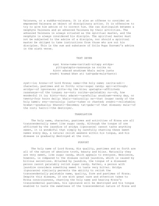 Vaisnava, or a suddha-vaisnava. It is also an offense to consider an
empowered Vaisnava an object of disciplinary action. It is offensive to
try to give him advice or to correct him. One can distinguish between a
neophyte Vaisnava and an advanced Vaisnava by their activities. The
advanced Vaisnava is always situated as the spiritual master, and the
neophyte is always considered his disciple. The spiritual master must
not be subjected to the advice of a disciple, nor should a spiritual
master be obliged to take instructions from those who are not his
disciples. This is the sum and substance of Srila Rupa Gosvami's advice
in the sixth verse.
TEXT SEVEN
syat krsna-nama-caritadi-sitapy avidya-
pittopatapta-rasanasya na rocika nu
kintv adarad anudinam khalu saiva justa
svadvi kramad bhav ati tad-gada-mula-hantri
syat--is; krsna--of Lord Krsna; nama--the holy name; carita-adi--
character, pastimes and so forth; sita--sugar candy; api--although;
avidya--of ignorance; pitta--by the bile; upatapta--afflicted;
rasanasya--of the tongue; na--not; rocika--palatable; nu--oh, how
wonderful it is; kintu--but; adarat--carefully; anudinam--every day, or
twenty-four hours daily; khalu--naturally; sa--that (sugar candy of the
holy name); eva--certainly; justa--taken or chanted; svadvi--relishable;
kramat--gradually; bhavati--becomes; tat-gada--of that disease; mula--of
the root; hantri--the destroyer.
TRANSLATION
The holy name, character, pastimes and activities of Krsna are all
transcendentally sweet like sugar candy. Although the tongue of one
afflicted by the jaundice of avidya [ignorance] cannot taste anything
sweet, it is wonderful that simply by carefully chanting these sweet
names every day, a natural relish awakens within his tongue, and his
disease is gradually destroyed at the root.
PURPORT
The holy name of Lord Krsna, His quality, pastimes and so forth are
all of the nature of absolute truth, beauty and bliss. Naturally they
are very sweet, like sugar candy, which appeals to everyone. Nescience,
however, is compared to the disease called jaundice, which is caused by
bilious secretions. Attacked by jaundice, the tongue of a diseased
person cannot palatably relish sugar candy. Rather, a person with
jaundice considers something sweet to taste very bitter. Avidya
(ignorance) similarly perverts the ability to relish the
transcendentally palatable name, quality, form and pastimes of Krsna.
Despite this disease, if one with great care and attention takes to
Krsna consciousness, chanting the holy name and hearing Krsna's
transcendental pastimes, his ignorance will be destroyed and his tongue
enabled to taste the sweetness of the transcendental nature of Krsna and
 