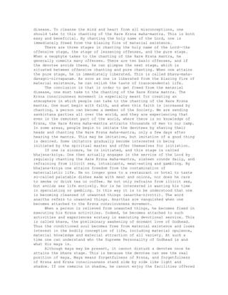 disease. To cleanse the mind and heart from all misconceptions, one
should take to this chanting of the Hare Krsna maha-mantra. This is both
easy and beneficial. By chanting the holy name of the Lord, one is
immediately freed from the blazing fire of material existence.
There are three stages in chanting the holy name of the Lord--the
offensive stage, the stage of lessening offenses, and the pure stage.
When a neophyte takes to the chanting of the Hare Krsna mantra, he
generally commits many offenses. There are ten basic offenses, and if
the devotee avoids these, he can glimpse the next stage, which is
situated between offensive chanting and pure chanting. When one attains
the pure stage, he is immediately liberated. This is called bhava-maha-
davagni-nirvapanam. As soon as one is liberated from the blazing fire of
material existence, he can relish the taste of transcendental life.
The conclusion is that in order to get freed from the material
disease, one must take to the chanting of the Hare Krsna mantra. The
Krsna consciousness movement is especially meant for creating an
atmosphere in which people can take to the chanting of the Hare Krsna
mantra. One must begin with faith, and when this faith is increased by
chanting, a person can become a member of the Society. We are sending
sankirtana parties all over the world, and they are experiencing that
even in the remotest part of the world, where there is no knowledge of
Krsna, the Hare Krsna maha-mantra attracts thousands of men to our camp.
In some areas, people begin to imitate the devotees by shaving their
heads and chanting the Hare Krsna maha-mantra, only a few days after
hearing the mantra. This may be imitative, but imitation of a good thing
is desired. Some imitators gradually become interested in being
initiated by the spiritual master and offer themselves for initiation.
If one is sincere, he is initiated, and this stage is called
bhajana-kriya. One then actually engages in the service of the Lord by
regularly chanting the Hare Krsna maha-mantra, sixteen rounds daily, and
refraining from illicit sex, intoxicants, meat-eating and gambling. By
bhajana-kriya one attains freedom from the contamination of
materialistic life. He no longer goes to a restaurant or hotel to taste
so-called palatable dishes made with meat and onions, nor does he care
to smoke or drink tea or coffee. He not only refrains from illicit sex,
but avoids sex life entirely. Nor is he interested in wasting his time
in speculating or gambling. In this way it is to be understood that one
is becoming cleansed of unwanted things (anartha-nivrtti). The word
anartha refers to unwanted things. Anarthas are vanquished when one
becomes attached to the Krsna consciousness movement.
When a person is relieved from unwanted things, he becomes fixed in
executing his Krsna activities. Indeed, he becomes attached to such
activities and experiences ecstasy in executing devotional service. This
is called bhava, the preliminary awakening of dormant love of Godhead.
Thus the conditioned soul becomes free from material existence and loses
interest in the bodily conception of life, including material opulence,
material knowledge and material attraction of all variety. At such a
time one can understand who the Supreme Personality of Godhead is and
what His maya is.
Although maya may be present, it cannot disturb a devotee once he
attains the bhava stage. This is because the devotee can see the real
position of maya. Maya means forgetfulness of Krsna, and forgetfulness
of Krsna and Krsna consciousness stand side by side like light and
shadow. If one remains in shadow, he cannot enjoy the facilities offered
 