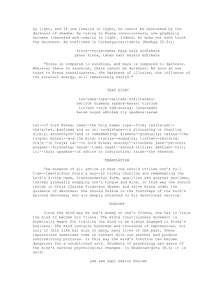 by light, and if one remains in light, he cannot be disturbed by the
darkness of shadow. By taking to Krsna consciousness, one gradually
becomes liberated and remains in light. Indeed, he does not even touch
the darkness. As confirmed in Caitanya-caritamrta (Madhya 22.31):
krsna--surya-sama; maya haya andhakara
yahan krsna, tahan nahi mayara adhikara
"Krsna is compared to sunshine, and maya is compared to darkness.
Wherever there is sunshine, there cannot be darkness. As soon as one
takes to Krsna consciousness, the darkness of illusion, the influence of
the external energy, will immediately vanish."
TEXT EIGHT
tan-nama-rupa-caritadi-sukirtananu-
smrtyoh kramena rasana-manasi niyojya
tisthan vraje tad-anuragi jananugami
kalam nayed akhilam ity upadesa-saram
tat--of Lord Krsna; nama--the holy name; rupa--form; carita-adi--
character, pastimes and so on; su-kirtana--in discussing or chanting
nicely; anusmrtyoh--and in remembering; kramena--gradually; rasana--the
tongue; manasi--and the mind; niyojya--engaging; tisthan--residing;
vraje--in Vraja; tat--to Lord Krsna; anuragi--attached; jana--persons;
anugami--following; kalam--time; nayet--should utilize; akhilam--full;
iti--thus; upadesa--of advice or instruction; saram--the essence.
TRANSLATION
The essence of all advice is that one should utilize one's full
time--twenty-four hours a day--in nicely chanting and remembering the
Lord's divine name, transcendental form, qualities and eternal pastimes,
thereby gradually engaging one's tongue and mind. In this way one should
reside in Vraja [Goloka Vrndavana dhama] and serve Krsna under the
guidance of devotees. One should follow in the footsteps of the Lord's
beloved devotees, who are deeply attached to His devotional service.
PURPORT
Since the mind may be one's enemy or one's friend, one has to train
the mind to become his friend. The Krsna consciousness movement is
especially meant for training the mind to be always engaged in Krsna's
business. The mind contains hundreds and thousands of impressions, not
only of this life but also of many, many lives of the past. These
impressions sometimes come in contact with one another and produce
contradictory pictures. In this way the mind's function can become
dangerous for a conditioned soul. Students of psychology are aware of
the mind's various psychological changes. In Bhagavad-gita (8.6) it is
said:
yam yam vapi smaran bhavam
 