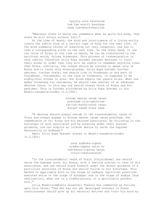 tyajaty ante kalevaram
tam tam evaiti kaunteya
sada tad-bhava-bhavitah
"Whatever state of being one remembers when he quits his body, that
state he will attain without fail."
At the time of death, the mind and intelligence of a living entity
create the subtle form of a certain type of body for the next life. If
the mind suddenly thinks of something not very congenial, one has to
take a corresponding birth in the next life. On the other hand, if one
can think of Krsna at the time of death, he can be transferred to the
spiritual world, Goloka Vrndavana. This process of transmigration is
very subtle; therefore Srila Rupa Gosvami advises devotees to train
their minds in order that they will be unable to remember anything other
than Krsna. Similarly, the tongue should be trained to speak only of
Krsna and to taste only krsna-prasada. Srila Rupa Gosvami further
advises, tisthan vraje: one should live in Vrndavana or any part of
Vrajabhumi. Vrajabhumi, or the land of Vrndavana, is supposed to be
eighty-four krosas in area. One krosa equals two square miles. When one
makes Vrndavana his residence, he should take shelter of an advanced
devotee there. In this way one should always think of Krsna and His
pastimes. This is further elucidated by Srila Rupa Gosvami in his
Bhakti-rasamrta-sindhu (1.2.294):
krsnam smaran janam casya
prestham nija-samihitam
tat-tat-katha-ratas casau
kuryad vasam vraje sada
"A devotee should always reside in the transcendental realm of
Vraja and always engage in krsnam smaran janam casya prestham, the
remembrance of Sri Krsna and His beloved associates. By following in the
footsteps of such associates and by entering under their eternal
guidance, one can acquire an intense desire to serve the Supreme
Personality of Godhead."
Again Srila Rupa Gosvami states in Bhakti-rasamrta-sindhu
(1.2.295):
seva sadhaka-rupena
siddha-rapena catra hi
tad-bhava-lipsuna karya
vraja-lokanusaratah
"In the transcendental realm of Vraja [Vraja-dhama] one should
serve the Supreme Lord, Sri Krsna, with a feeling similar to that of His
associates, and one should place himself under the direct guidance of a
particular associate of Krsna and should follow in his footsteps. This
method is applicable both in the stage of sadhana [spiritual practices
executed while in the stage of bondage] and in the stage of sadhya [God
realization], when one is a siddha-purusa, or a spiritually perfect
soul."
Srila Bhaktisiddhanta Sarasvati Thakura has commented as follows
upon this verse: "One who has not yet developed interest in Krsna
consciousness should give up all material motives and train his mind by
 