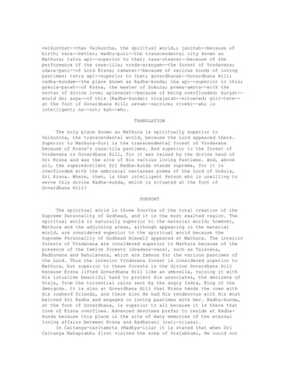 vaikunthat--than Vaikuntha, the spiritual world,; janitah--because of
birth; vara--better; madhu-puri--the transcendental city known as
Mathura; tatra api--superior to that; rasa-utsavat--because of the
performance of the rasa-lila; vrnda-aranyam--the forest of Vrndavana;
udara-pani--of Lord Krsna; ramanat--because of various kinds of loving
pastimes; tatra api--superior to that; govardhanah--Govardhana Hill;
radha-kundam--the place known as Radha-kunda; iha api--superior to this;
gokula-pateh--of Krsna, the master of Gokula; prema-amrta--with the
nectar of divine love; aplavanat--because of being overflooded; kuryat--
would do; asya--of this (Radha-kunda); virajatah--situated; giri-tate--
at the foot of Govardhana Hill; sevam--service; viveki--who is
intelligent; na--not; kah--who.
TRANSLATION
The holy place known as Mathura is spiritually superior to
Vaikuntha, the transcendental world, because the Lord appeared there.
Superior to Mathura-Puri is the transcendental forest of Vrndavana
because of Krsna's rasa-lila pastimes. And superior to the forest of
Vrndavana is Govardhana Hill, for it was raised by the divine hand of
Sri Krsna and was the site of His various loving Pastimes. And, above
all, the superexcellent Sri Radha-kunda stands supreme, for it is
overflooded with the ambrosial nectarean prema of the Lord of Gokula,
Sri Krsna. Where, then, is that intelligent Person who is unwilling to
serve this divine Radha-kunda, which is situated at the foot of
Govardhana Hill?
PURPORT
The spiritual world is three fourths of the total creation of the
Supreme Personality of Godhead, and it is the most exalted region. The
spiritual world is naturally superior to the material world; however,
Mathura and the adjoining areas, although appearing in the material
world, are considered superior to the spiritual world because the
Supreme Personality of Godhead Himself appeared at Mathura. The interior
forests of Vrndavana are considered superior to Mathura because of the
presence of the twelve forests (dvadasa-vana), such as Talavana,
Madhuvana and Bahulavana, which are famous for the various pastimes of
the Lord. Thus the interior Vrndavana forest is considered superior to
Mathura, but superior to these forests is the divine Govardhana Hill
because Krsna lifted Govardhana Hill like an umbrella, raising it with
His lotuslike beautiful hand to protect His associates, the denizens of
Vraja, from the torrential rains sent by the angry Indra, King of the
demigods. It is also at Govardhana Hill that Krsna tends the cows with
His cowherd friends, and there also He had His rendezvous with His most
beloved Sri Radha and engaged in loving pastimes with Her. Radha-kunda,
at the foot of Govardhana, is superior to all because it is there that
love of Krsna overflows. Advanced devotees prefer to reside at Radha-
kunda because this place is the site of many memories of the eternal
loving affairs between Krsna and Radharani (rati-vilasa).
In Caitanya-caritamrta (Madhya-lila) it is stated that when Sri
Caitanya Mahaprabhu first visited the area of Vrajabhumi, He could not
 