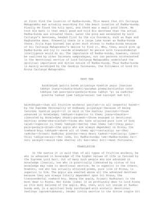 at first find the location of Radha-kunda. This means that Sri Caitanya
Mahaprabhu was actually searching for the exact location of Radha-kunda.
Finally He found the holy spot, and there was a small pond there. He
took His bath in that small pond and told His devotees that the actual
Radha-kunda was situated there. Later the pond was excavated by Lord
Caitanya's devotees, headed first by the six Gosvamis, such as Rupa and
Raghunatha dasa. Presently there is a large lake known as Radha-kunda
there. Srila Rupa Gosvami has given much stress to Radha-kunda because
of Sri Caitanya Mahaprabhu's desire to find it. Who, then, would give up
Radha-kunda and try to reside elsewhere? No person with transcendental
intelligence would do so. The importance of Radha-kunda, however, cannot
be realized by other Vaisnava sampradayas, nor can persons uninterested
in the devotional service of Lord Caitanya Mahaprabhu understand the
spiritual importance and divine nature of Radha-kunda. Thus Radha-kunda
is mainly worshiped by the Gaudiya Vaisnavas, the followers of Lord Sri
Krsna Caitanya Mahaprabhu.
TEXT TEN
karmibhyah parito hareh priyataya vyaktim yayur jnaninas
tebhyo jnana-vimukta-bhakti-paramah premaika-nisthas tatah
tebhyas tah pasu-pala-pankaja-drsas tabhyo 'pi sa radhika-
prestha tadvad iyam tadiya-sarasi tam nasrayet kah krti
karmibhyah--than all fruitive workers; paritah--in all respects; hareh--
by the Supreme Personality of Godhead; priyataya--because of being
favored; vyaktim yayuh--it is said in the sastra; jnaninah--those
advanced in knowledge; tebhyah--superior to them; jnana-vimukta--
liberated by knowledge; bhakti-paramah--those engaged in devotional
service; prema-eka-nisthah--those who have attained pure love of God;
tatah--superior to them; tebhyah--better than them; tah--they; pasu-
pala-pankaja-drsah--the gopis who are always dependent on Krsna, the
cowherd boy; tabhyah--above all of them; api--certainly; sa--She;
radhika--Srimati Radhika; prestha--very dear; tadvat--similarly; iyam--
this; tadiya-sarasi--Her lake, Sri Radha-kunda; tam--Radha-kunda; na--
not; asrayet--would take shelter of; kah--who; krti--most fortunate.
TRANSLATION
In the sastra it is said that of all types of fruitive workers, he
who is advanced in knowledge of the higher values of life is favored by
the Supreme Lord Hari. Out of many such people who are advanced in
knowledge [jnanis], one who is practically liberated by virtue of his
knowledge may take to devotional service. He is superior to the others.
However, one who has actually attained prema, pure love of Krsna, is
superior to him. The gopis are exalted above all the advanced devotees
because they are always totally dependent upon Sri Krsna, the
transcendental cowherd boy. Among the gopis, Srimati Radharani is the
most dear to Krsna. Her kunda [lake] is as profoundly dear to Lord Krsna
as this most beloved of the gopis. Who, then, will not reside at Radha-
kunda and, in a spiritual body surcharged with ecstatic devotional
feelings [aprakrtabhava], render loving service to the divine couple Sri
 