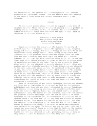 Sri Radha-Govinda, who perform Their astakaliya-lila, Their eternal
eightfold daily pastimes. Indeed, those who execute devotional service
on the banks of Radha Kunda are the most fortunate people in the
universe.
PURPORT
At the present moment almost everyone is engaged in some kind of
fruitive activity. Those who are desirous of gaining material profits by
working are called karmis, or fruitive workers. All living entities
within this material world have come under the spell of maya. This is
described in the Visnu Purana (6.7.61):
visnu-saktih para prokta
ksetrajnakhya tatha para
avidya-karma-samjnanya
trtiya saktir isyate
Sages have divided the energies of the Supreme Personality of
Godhead into three categories--namely, the spiritual energy, marginal
energy and material energy. The material energy is considered to be the
third-class energy (trtiya saktih). Those living beings within the
jurisdiction of the material energy sometimes engage themselves like
dogs and hogs in working very hard simply for sense gratification.
However, in this life, or, after executing pious activities, in the next
life, some karmis become strongly attracted to performing various kinds
of sacrifices mentioned in the Vedas. Thus on the strength of their
pious merit, they are elevated to heavenly planets. Actually those who
perform sacrifices strictly according to Vedic injunctions are elevated
to the moon and planets above the moon. As mentioned in Bhagavad-gita
(9.21), ksine punye martya-lokam visanti: after exhausting the results
of their so-called pious activities, they again return to the earth,
which is called martya-loka, the place of death. Although such persons
may be elevated to the heavenly planets by their pious activities and
although they may enjoy life there for many thousands of years, they
nonetheless must return to this planet when the results of their pious
activities are exhausted.
This is the position of all karmis, including those who act piously
and those who act impiously. On this planet we find many businessmen,
politicians and others who are simply interested in material happiness.
They attempt to earn money by all means, not considering whether such
means are pious or impious. Such people are called karmis, or gross
materialists. Among the karmis are some vikarmis, people who act without
the guidance of Vedic knowledge. Those who act on the basis of Vedic
knowledge perform sacrifices for the satisfaction of Lord Visnu and to
receive benedictions from Him. In this way they are elevated to higher
planetary systems. Such karmis are superior to the vikarmis, for they
are faithful to the directions of the Vedas and are certainly dear to
Krsna. In Bhagavad-gita (4.11), Krsna says: ye yatha mam prapadyante
tams tathaiva bhajamy aham. "In whatever way one surrenders unto Me, I
reward him accordingly." Krsna is so kind that He fulfilled the desires
of the karmis and jnanis, not to speak of the bhaktas. Although the
karmis are sometimes elevated to higher planetary systems, as long as
they remain attached to fruitive activities they must accept new
 