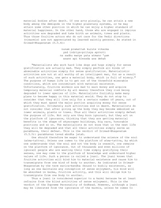 material bodies after death. If one acts piously, he can attain a new
body among the demigods in the higher planetary systems, or he may
attain some other position in which he can enjoy a higher standard of
material happiness. On the other hand, those who are engaged in impious
activities are degraded and take birth as animals, trees and plants.
Thus those fruitive actors who do not care for the Vedic directions
(vikarmis) are not appreciated by learned saintly persons. As stated in
Srimad-Bhagavatam (5.5.4):
nunam pramattah kurute vikarma
yad indriya-pritaya aprnoti
na sadhu manye yata atmano 'yam
asann api klesada asa dehah
"Materialists who work hard like dogs and hogs simply for sense
gratification are actually mad. They simply perform all kinds of
abominable activities simply for sense gratification. Materialistic
activities are not at all worthy of an intelligent man, for as a result
of such activities, one gets a material body, which is full of misery."
The purpose of human life is to get out of the threefold miserable
conditions, which are concomitant with material existence.
Unfortunately, fruitive workers are mad to earn money and acquire
temporary material comforts by all means; therefore they risk being
degraded to lower species of life. Materialists foolishly make many
plans to become happy in this material world. They do not stop to
consider that they will live only for a certain number of years, out of
which they must spend the major portion acquiring money for sense
gratification. Ultimately such activities end in death. Materialists do
not consider that after giving up the body they may become embodied as
lower animals, plants or trees. Thus all their activities simply defeat
the purpose of life. Not only are they born ignorant, but they act on
the platform of ignorance, thinking that they are getting material
benefits in the shape of skyscraper buildings, big cars, honorable
positions and so on. The materialists do not know that in the next life
they will be degraded and that all their activities simply serve as
parabhava, their defeat. This is the verdict of Srimad-Bhagavatam
(5.5.5): parabhavas tavad abodha jatah.
One should therefore be eager to understand the science of the soul
(atma-tattva). Unless one comes to the platform of atma-tattva, by which
one understands that the soul and not the body is oneself, one remains
on the platform of ignorance. Out of thousands and even millions of
ignorant people who are wasting their time simply gratifying their
senses, one may come to the platform of knowledge and understand higher
values of life. Such a person is called a jnani. The jnani knows that
fruitive activities will bind him to material existence and cause him to
transmigrate from one kind of body to another. As indicated in Srimad-
Bhagavatam by the term sarira-bandha (bound to bodily existence), as
long as one maintains any conception of sense enjoyment, his mind will
be absorbed in karma, fruitive activity, and this will oblige him to
transmigrate from one body to another.
Thus a jnani is considered superior to a karmi because he at least
refrains from the blind activities of sense enjoyment. This is the
verdict of the Supreme Personality of Godhead. However, although a jnani
may be liberated from the ignorance of the karmis, unless he comes to
 