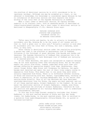 the platform of devotional service he is still considered to be in
ignorance (avidya). Although one may be accepted as a jnani, or one
advanced in knowledge, his knowledge is considered impure because he has
no information of devotional service and thus neglects the direct
worship of the lotus feet of the Supreme Personality of Godhead.
When a jnani takes to devotional service, he rapidly becomes
superior to an ordinary jnani. Such an advanced person is described as
jnana-vimukta-bhakti-parama. How a jnani takes to devotional service is
mentioned in Bhagavad-gita (7.19), wherein Krsna says:
bahunam janmanam ante
jnanavan mam prapadyate
vasudevah sarvam iti
sa mahatma sudurlabhah
"After many births and deaths, he who is actually in knowledge
surrenders unto Me, knowing Me to be the cause of all causes and all
that is. Such a great soul is very rare." Actually a person is wise when
he surrenders unto the lotus feet of Krsna, but such a mahatma, great
soul, is very rare.
After taking to devotional service under the regulative principles,
a person may come to the platform of spontaneous love of Godhead,
following in the footsteps of great devotees like Narada and Sanaka and
Sanatana. The Supreme Personality of Godhead then recognizes him to be
superior. The devotees who have developed love of Godhead are certainly
in an exalted position.
Of all these devotees, the gopis are recognized as superior because
they do not know anything other than satisfying Krsna. Nor do the gopis
expect any return from Krsna. Indeed, sometimes Krsna puts them into
extreme suffering by separating Himself from them. Nonetheless, they
cannot forget Krsna. When Krsna left Vrndavana for Mathura, the gopis
became most dejected and spent the rest of their lives simply crying in
separation from Krsna. This means that in one sense they were never
actually separated from Krsna. There is no difference between thinking
of Krsna and associating with Him. Rather, vipralambha-seva, thinking of
Krsna in separation, as Sri Caitanya Mahaprabhu did, is far better than
serving Krsna directly. Thus of all the devotees who have developed
unalloyed devotional love for Krsna, the gopis are most exalted, and out
of all these exalted gopis, Srimati Radharani is the highest. No one can
excel the devotional service of Srimati Radharani. Indeed, even Krsna
cannot understand the attitude of Srimati Radharani; therefore He took
Her position and appeared as Sri Caitanya Mahaprabhu, just to understand
Her transcendental feelings.
In this way Srila Rupa Gosvami gradually concludes that Srimati
Radharani is the most exalted devotee of Krsna and that Her kunda
(lake), Sri Radha-kunda, is the most exalted place. This is verified in
a quotation from Laghu-bhagavatamrta (Uttara-khanda 45), as quoted in
Caitanya-caritamrta:
yatha radha priya visnos
tasyah kundam priyam tatha
sarva-gopisu saivaika-
visnor atyanta-vallabha
 