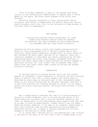 "Just as Srimati Radharani is dear to the Supreme Lord Krsna
[Visnu], so Her bathing place [Radha-kunda] is equally dear to Krsna.
Among all the gopis, She alone stands supreme as the Lord's most
beloved."
Therefore everyone interested in Krsna consciousness should
ultimately take shelter of Radha-kunda and execute devotional service
there throughout one's life. This is the conclusion of Rupa Gosvami in
the tenth verse of Upadesamrta.
TEXT ELEVEN
krsnasyoccaih pranaya-vasatih preyasibhyo 'pi radha
kundam casya munibhir abhitas tadrg eva vyadhayi
yat presthair apy alam asulabham kim punar bhakti-bhajam
tat premedam sakrd api sarah snatur aviskaroti
krsnasya--of Lord Sri Krsna; uccaih--very highly; pranaya-vasatih--
object of love; preyasibhyah--out of the many lovable gopis; api--
certainly; radha--Srimati Radharani; kundam--lake; ca--also; asyah--of
Her; munibhih--by great sages; abhitah--in all respects; tadrk eva--
similarly; vyadhayi--is described; yat--which; presthaih--by the most
advanced devotees; api--even; alam--enough; asulabham--difficult to
obtain; kim--what; punah--again; bhakti-bhajam--for persons engaged in
devotional service; tat--that; prema--love of Godhead; idam--this;
sakrt--once; api--even; sarah--lake; snatuh--of one who has bathed;
aviskaroti--arouses.
TRANSLATION
Of the many objects of favored delight and of all the lovable
damsels of Vrajabhumi, Srimati Radharani is certainly the most treasured
object of Krsna's love. And, in every respect, Her divine kunda is
described by great sages as similarly dear to Him. Undoubtedly Radha-
kunda is very rarely attained even by the great devotees; therefore it
is even more difficult for ordinary devotees to attain. If one simply
bathes once within those holy waters, one's pure love of Krsna is fully
aroused.
PURPORT
Why is Radha-kunda so exalted? The lake is so exalted because it
belongs to Srimati Radharani, who is the most beloved object of Sri
Krsna. Among all the gopis, She is the most beloved. Similarly, Her
lake, Sri Radha-kunda, is also described by great sages as the lake that
is as dear to Krsna as Radha Herself. Indeed, Krsna's love for Radha-
kunda and Srimati Radharani is the same in all respects. Radha-kunda is
very rarely attained, even by great personalities fully engaged in
devotional service, not to speak of ordinary devotees who are only
engaged in the practice of vaidhi bhakti.
It is stated that a devotee will at once develop pure love of Krsna
in the wake of the gopis if he once takes a bath in Radha-kunda. Srila
 
