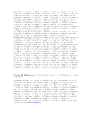 Rupa Gosvami recommends that even if one cannot live permanently on the
banks of Radha-kunda, he should at least take a bath in the lake as many
times as possible. This is a most important item in the execution of
devotional service. Srila Bhaktivinoda Thakura writes in this connection
that Sri Radha-kunda is the most select place for those interested in
advancing their devotional service in the wake of the lady friends
(sakhis) and confidential serving maids (manjaris) of Srimati Radharani.
Living entities who are eager to return home to the transcendental
kingdom of God, Goloka Vrndavana, by means of attaining their spiritual
bodies (siddha-deha) should live at Radha-kunda, take shelter of the
confidential serving maids of Sri Radha
and under their direction engage constantly in Her service. This is the
most exalted method for those engaged in devotional service under the
protection of Sri Caitanya Mahaprabhu. In this connection Srila
Bhaktisiddhanta Sarasvati Thakura writes that even great sages and great
devotees like Narada and Sanaka do not get an opportunity to come to
Radha-kunda to take their baths. What, then, to speak of ordinary
devotees? If, by great fortune, one gets an opportunity to come to
Radha-kunda and bathe even once, he can develop his transcendental love
for Krsna, exactly as the gopis did. It is also recommended that one
should live on the banks of Radha-kunda and should be absorbed in the
loving service of the Lord. One should bathe there regularly and give up
all material conceptions, taking shelter of Sri Radha and Her assistant
gopis. If one is thus constantly engaged during his lifetime, after
giving up the body he will return back to Godhead to serve Sri Radha in
the same way as he contemplated during his life on the banks of Radha-
kunda. The conclusion is that to live on the banks of the Radha-kunda
and to bathe there daily constitute the highest perfection of devotional
service. It is a difficult position to attain, even for great sages and
devotees like Narada. Thus there is no limit to the glory of Sri Radha-
kunda. By serving Radha-kunda, one can get an opportunity to become an
assistant of Srimati Radharani under the eternal guidance of the gopis.
“Nectar of Instruction” by His Divine Grace A.C. Bhaktivedanta Swami
Prabhupada.
COPYRIGHT NOTICE: This is an evaluation copy of the printed version of
this book, and is NOT FOR RESALE. This evaluation copy is intended for
personal non-commercial use only, under the “fair use” guidelines
established by international copyright laws. You may use this electronic
file to evaluate the printed version of this book, for your own private
use, or for short excerpts used in academic works, research, student
papers, presentations, and the like. You can distribute this evaluation
copy to others over the Internet, so long as you keep this copyright
information intact. You may not reproduce more than ten percent (10%) of
this book in any media without the express written permission from the
copyright holders. Reference any excerpts in the following way:
“Excerpted from “Nectar of Instruction” by the Bhaktivedanta Book Trust
International, www.Krishna.com.”
 