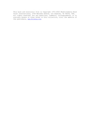 This book and electronic file is Copyright 1971-2003 Bhaktivedanta Book
Trust International, 3764 Watseka Avenue, Los Angeles, CA 90034, USA.
All rights reserved. For any questions, comments, correspondence, or to
evaluate dozens of other books in this collection, visit the website of
the publishers, www.Krishna.com.
 