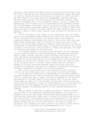 sahisnuna: "One should be humbler than the grass and more tolerant than
the tree." One may then ask why the Lord exhibited His anger. The point
is that one should be ready to tolerate all insults to one's own self,
but when Krsna or His pure devotee is blasphemed, a genuine devotee
becomes angry and acts like fire against the offenders. Krodha, anger,
cannot be stopped, but it can be applied rightly. It was in anger that
Hanuman set fire to Lanka, but he is worshiped as the greatest devotee
of Lord Ramacandra. This means that he utilized his anger in the right
way. Arjuna serves as another example. He was not willing to fight, but
Krsna incited his anger: "You must fight!" To fight without anger is not
possible. Anger is controlled, however, when utilized in the service of
the Lord.
As for the urges of the tongue, we all experience that the tongue
wants to eat palatable dishes. Generally we should not allow the tongue
to eat according to its choice, but should control the tongue by
supplying prasada. The devotee's attitude is that he will eat only when
Krsna gives him prasada. That is the way to control the urge of the
tongue. One should take prasada at scheduled times and should not eat in
restaurants or sweetmeat shops simply to satisfy the whims of the tongue
or belly. If we stick to the principle of taking only prasada, the urges
of the belly and tongue can be controlled.
In a similar manner, the urges of the genitals, the sex impulse,
can be controlled when not used unnecessarily. The genitals should be
used to beget a Krsna conscious child, otherwise they should not be
used. The Krsna consciousness movement encourages marriage not for the
satisfaction of the genitals but for the begetting of Krsna conscious
children. As soon as the children are a little grown up, they are sent
to our Gurukula school in Dallas, Texas, where they are trained to
become fully Krsna conscious devotees. Many such Krsna conscious
children are required, and one who is capable of bringing forth Krsna
conscious offspring is allowed to utilize his genitals.
When one is fully practiced in the methods of Krsna conscious
control, he can become qualified to be a bona fide spiritual master.
In his Anuvriti explanation of Upadesamria, Srila Bhaktisiddhanta
Sarasvati Thakura writes that our material identification creates three
kinds of urges--the urge to speak, the urge or demands of the mind and
the demands of the body. When a living entity falls victim to these
three types of urges, his life becomes inauspicious. One who practices
resisting these demands or urges is called tapasvi, or one who practices
austerities. By such tapasya one can overcome victimization by the
material energy, the external potency of the Supreme Personality of
Godhead.
When we refer to the urge to speak, we refer to useless talking,
such as that of the impersonal Mayavadi philosophers, or of persons
engaged in fruitive activities (technically called karma-kanda), or of
materialistic people who simply want to enjoy life without restriction.
All such talks or literatures are practical exhibitions of the urge to
speak. Many people are talking nonsensically and writing volumes of
useless books, and all this is the result of the urge to speak. To
counteract this tendency, we have to divert our talking to the subject
of Krsna. This is explained in Srimad-Bhagavatam (1.5. 10-11):
na yad vacas citra-padam harer yaso
jagat-pavitram pragrnita karhicit
 