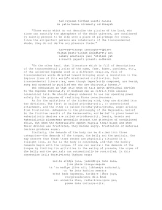 tad vayasam tirtham usanti manasa
na yatra hamsa niramanty usikksayah
"Those words which do not describe the glories of the Lord, who
alone can sanctify the atmosphere of the whole universe, are considered
by saintly persons to be like unto a place of pilgrimage for crows.
Since the all-perfect persons are inhabitants of the transcendental
abode, they do not derive any pleasure there."
tad-vag-visargo janatagha-viplavo
yasmin prati-slokam abaddhavaty api
namany anantasya yaso 'nkitani yat
srnvanti gayanti grnanti sadhavah
"On the other hand, that literature which is full of descriptions
of the transcendental glories of the name, fame, forms, pastimes, etc.,
of the unlimited Supreme Lord is a different creation, full of
transcendental words directed toward bringing about a revolution in the
impious lives of this world's misdirected civilization. Such
transcendental literatures, even though imperfectly composed, are heard,
sung and accepted by purified men who are thoroughly honest."
The conclusion is that only when we talk about devotional service
to the Supreme Personality of Godhead can we refrain from useless
nonsensical talk. We should always endeavor to use our speaking power
solely for the purpose of realizing Krsna consciousness.
As for the agitations of the bickering mind, they are divided into
two divisions. The first is called avircdha-priti, or unrestricted
attachment, and the other is called virodha-yukta-krodha, anger arising
from frustration. Adherence to the philosophy of the Mayavadis, belief
in the fruitive results of the karma-vadis, and belief in plans based on
materialistic desires are called avirodha-priti. Jnanis, karmis and
materialistic planmakers generally attract the attention of conditioned
souls, but when the materialists cannot fulfill their plans and when
their devices are frustrated, they become angry. Frustration of material
desires produces anger.
Similarly, the demands of the body can be divided into three
categories--the demands of the tongue, the belly and the genitals. One
may observe that these three senses are physically situated in a
straight line, as far as the body is concerned, and that the bodily
demands begin with the tongue. If one can restrain the demands of the
tongue by limiting its activities to the eating of prasada, the urges of
the belly and the genitals can automatically be controlled. In this
connection Srila Bhaktivinoda Thakura says:
sarira avidya jala, jadendriya tahe kala,
jive phele visaya-sagare
ta 'ra madhye jihva ati, lobhamaya sudurmati,
ta 'ke jeta kathina samsare
krsna bada dayamaya, karibare jihva jaya,
sva-prasada-anna dila bhai
sei annamria khao, radha-krsna-guna gao,
preme daka caitanya-nitai
 