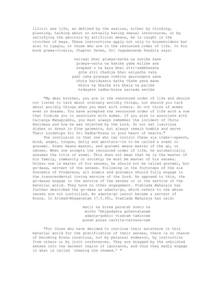 illicit sex life, as defined by the sastras, either by thinking,
planning, talking about or actually having sexual intercourse, or by
satisfying the genitals by artificial means, he is caught in the
clutches of maya. These instructions apply not only to householders but
also to tyagis, or those who are in the renounced order of life. In his
book prema-vivaria, Chapter Seven, Sri Jagadananda Pandita says:
vairagi bhai grumya-katha na sunibe kane
grumya-varta na kahibe yabe milibe ane
svapane o na kara bhai stri-sambhasana
grhe stri chadiya bhai asiyacha vana
yadi caha pranaya rukhite gaurungera sane
chota haridasera katha thake yena mane
bhala na khaibe ara bhala na paribe
hrdayete radha-krsna sarvada sevibe
"My dear brother, you are in the renounced order of life and should
not listen to talk about ordinary worldly things, nor should you talk
about worldly things when you meet with others. Do not think of women
even in dreams. You have accepted the renounced order of life with a vow
that forbids you to associate with women. If you wish to associate with
Caitanya Mahaprabhu, you must always remember the incident of Chota
Haridasa and how he was rejected by the Lord. Do not eat luxurious
dishes or dress in fine garments, but always remain humble and serve
Their Lordships Sri Sri Radha-Krsna in your heart of hearts."
The conclusion is that one who can control these six items--speech,
mind, anger, tongue, belly and genitals--is to be called a svami or
gosvami. Svami means master, and gosvami means master of the go, or
senses. When one accepts the renounced order of life, he automatically
assumes the title of svami. This does not mean that he is the master of
his family, community or society; he must be master of his senses.
Unless one is master of his senses, he should not be called gosvami, but
go-dasa, servant of the senses. Following in the footsteps of the six
Gosvamis of Vrndavana, all svamis and gosvamis should fully engage in
the transcendental loving service of the Lord. As opposed to this, the
go-dasas engage in the service of the senses or in the service of the
material world. They have no other engagement. Prahlada Maharaja has
further described the go-dasa as adanta-go, which refers to one whose
senses are not controlled. An adanta-go cannot become a servant of
Krsna. In Srimad-Bhagavatam (7.5.30), Prahlada Maharaja has said:
matir na krsne paratah svato va
mitho 'bhipadyeta grhavratanam
adanta-gobhir visatam tamisram
punah punas carvita-carvana-nam
"For those who have decided to continue their existence in this
material world for the gratification of their senses, there is no chance
of becoming Krsna conscious, not by personal endeavor, by instruction
from others or by joint conferences. They are dragged by the unbridled
senses into the darkest region of ignorance, and thus they madly engage
in what is called `chewing the chewed.' "
 