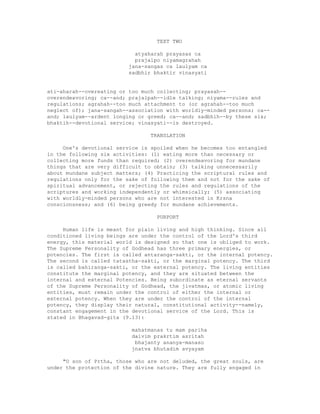 TEXT TWO
atyaharah prayasas ca
prajalpo niyamagrahah
jana-sangas ca laulyam ca
sadbhir bhaktir vinasyati
ati-aharah--overeating or too much collecting; prayasah--
overendeavoring; ca--and; prajalpah--idle talking; niyama--rules and
regulations; agrahah--too much attachment to (or agrahah--too much
neglect of); jana-sangah--association with worldly-minded persons; ca--
and; laulyam--ardent longing or greed; ca--and; sadbhih--by these six;
bhaktih--devotional service; vinasyati--is destroyed.
TRANSLATION
One's devotional service is spoiled when he becomes too entangled
in the following six activities: (1) eating more than necessary or
collecting more funds than required; (2) overendeavoring for mundane
things that are very difficult to obtain; (3) talking unnecessarily
about mundane subject matters; (4) Practicing the scriptural rules and
regulations only for the sake of following them and not for the sake of
spiritual advancement, or rejecting the rules and regulations of the
scriptures and working independently or whimsically; (5) associating
with worldly-minded persons who are not interested in Krsna
conscionsness; and (6) being greedy for mundane achievements.
PURPORT
Human life is meant for plain living and high thinking. Since all
conditioned living beings are under the control of the Lord's third
energy, this material world is designed so that one is obliged to work.
The Supreme Personality of Godhead has three primary energies, or
potencies. The first is called antaranga-sakti, or the internal potency.
The second is called tatastha-sakti, or the marginal potency. The third
is called bahiranga-sakti, or the external potency. The living entities
constitute the marginal potency, and they are situated between the
internal and external Potencies. Being subordinate as eternal servants
of the Supreme Personality of Godhead, the jivatmas, or atomic living
entities, must remain under the control of either the internal or
external potency. When they are under the control of the internal
potency, they display their natural, constitutional activity--namely,
constant engagement in the devotional service of the Lord. This is
stated in Bhagavad-gita (9.13):
mahatmanas tu mam pariha
daivim prakrtim asritah
bhajanty ananya-manaso
jnatva bhutadim avyayam
"O son of Prtha, those who are not deluded, the great souls, are
under the protection of the divine nature. They are fully engaged in
 