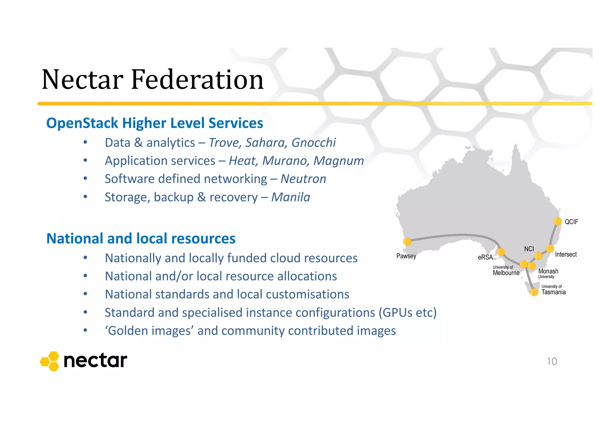 Nectar	
  Federation
OpenStack	
  Higher	
  Level	
  Services
• Data	
  &	
  analytics	
  – Trove,	
  Sahara,	
  Gnocchi
• Application	
  services	
  – Heat,	
  Murano,	
  Magnum
• Software	
  defined	
  networking	
  – Neutron
• Storage,	
  backup	
  &	
  recovery	
  – Manila
National	
  and	
  local	
  resources
• Nationally	
  and	
  locally	
  funded	
  cloud	
  resources	
  
• National	
  and/or	
  local	
  resource	
  allocations
• National	
  standards	
  and	
  local	
  customisations	
  
• Standard	
  and	
  specialised	
  instance	
  configurations	
  (GPUs	
  etc)
• ‘Golden	
  images’	
  and	
  community	
  contributed	
  images
10
 