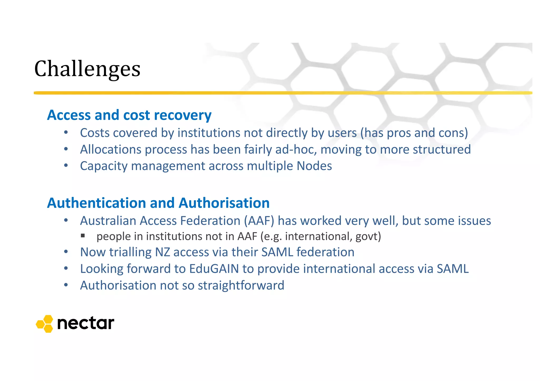 Challenges
Access	
  and	
  cost	
  recovery
• Costs	
  covered	
  by	
  institutions	
  not	
  directly	
  by	
  users	
  (has	
  pros	
  and	
  cons)
• Allocations	
  process	
  has	
  been	
  fairly	
  ad-­‐hoc,	
  moving	
  to	
  more	
  structured
• Capacity	
  management	
  across	
  multiple	
  Nodes	
  
Authentication	
  and	
  Authorisation
• Australian	
  Access	
  Federation	
  (AAF)	
  has	
  worked	
  very	
  well,	
  but	
  some	
  issues
§ people	
  in	
  institutions	
  not	
  in	
  AAF	
  (e.g.	
  international,	
  govt)
• Now	
  trialling	
  NZ	
  access	
  via	
  their	
  SAML	
  federation
• Looking	
  forward	
  to	
  EduGAIN to	
  provide	
  international	
  access	
  via	
  SAML
• Authorisation	
  not	
  so	
  straightforward
 