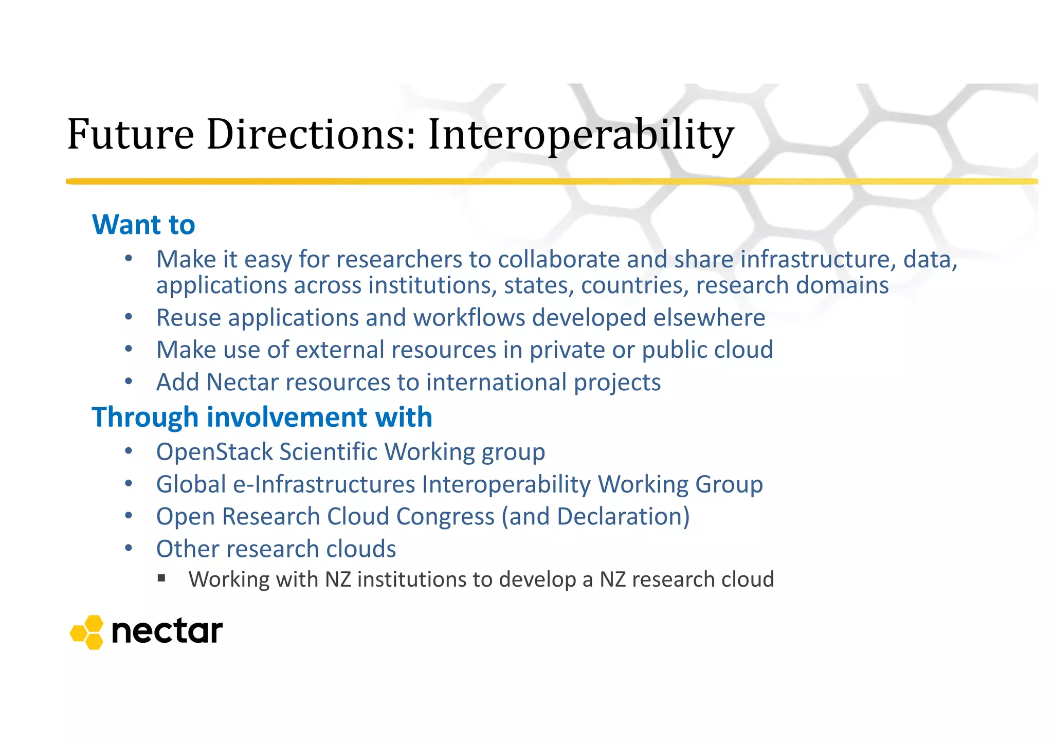 Future	
  Directions:	
  Interoperability
Want	
  to
• Make	
  it	
  easy	
  for	
  researchers	
  to	
  collaborate	
  and	
  share	
  infrastructure,	
  data,	
  
applications	
  across	
  institutions,	
  states,	
  countries,	
  research	
  domains
• Reuse	
  applications	
  and	
  workflows	
  developed	
  elsewhere
• Make	
  use	
  of	
  external	
  resources	
  in	
  private	
  or	
  public	
  cloud
• Add	
  Nectar	
  resources	
  to	
  international	
  projects	
  
Through	
  involvement	
  with	
  
• OpenStack	
  Scientific	
  Working	
  group
• Global	
  e-­‐Infrastructures	
  Interoperability	
  Working	
  Group
• Open	
  Research	
  Cloud	
  Congress	
  (and	
  Declaration)
• Other	
  research	
  clouds	
  
§ Working	
  with	
  NZ	
  institutions	
  to	
  develop	
  a	
  NZ	
  research	
  cloud
 