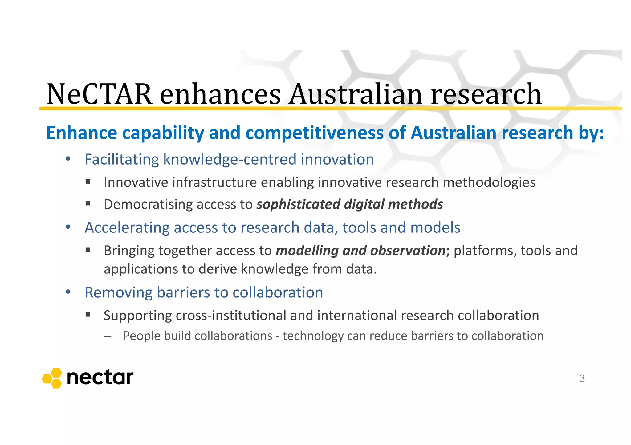 NeCTAR	
  enhances	
  Australian	
  research
Enhance	
  capability	
  and	
  competitiveness	
  of	
  Australian	
  research	
  by:
• Facilitating	
  knowledge-­‐centred	
  innovation
§ Innovative	
  infrastructure	
  enabling	
  innovative	
  research	
  methodologies
§ Democratising	
  access	
  to	
  sophisticated	
  digital	
  methods
• Accelerating	
  access	
  to	
  research	
  data,	
  tools	
  and	
  models
§ Bringing	
  together	
  access	
  to	
  modelling	
  and	
  observation;	
  platforms,	
  tools	
  and	
  
applications	
  to	
  derive	
  knowledge	
  from	
  data.
• Removing	
  barriers	
  to	
  collaboration
§ Supporting	
  cross-­‐institutional	
  and	
  international	
  research	
  collaboration
– People	
  build	
  collaborations	
  -­‐ technology	
  can	
  reduce	
  barriers	
  to	
  collaboration
3
 