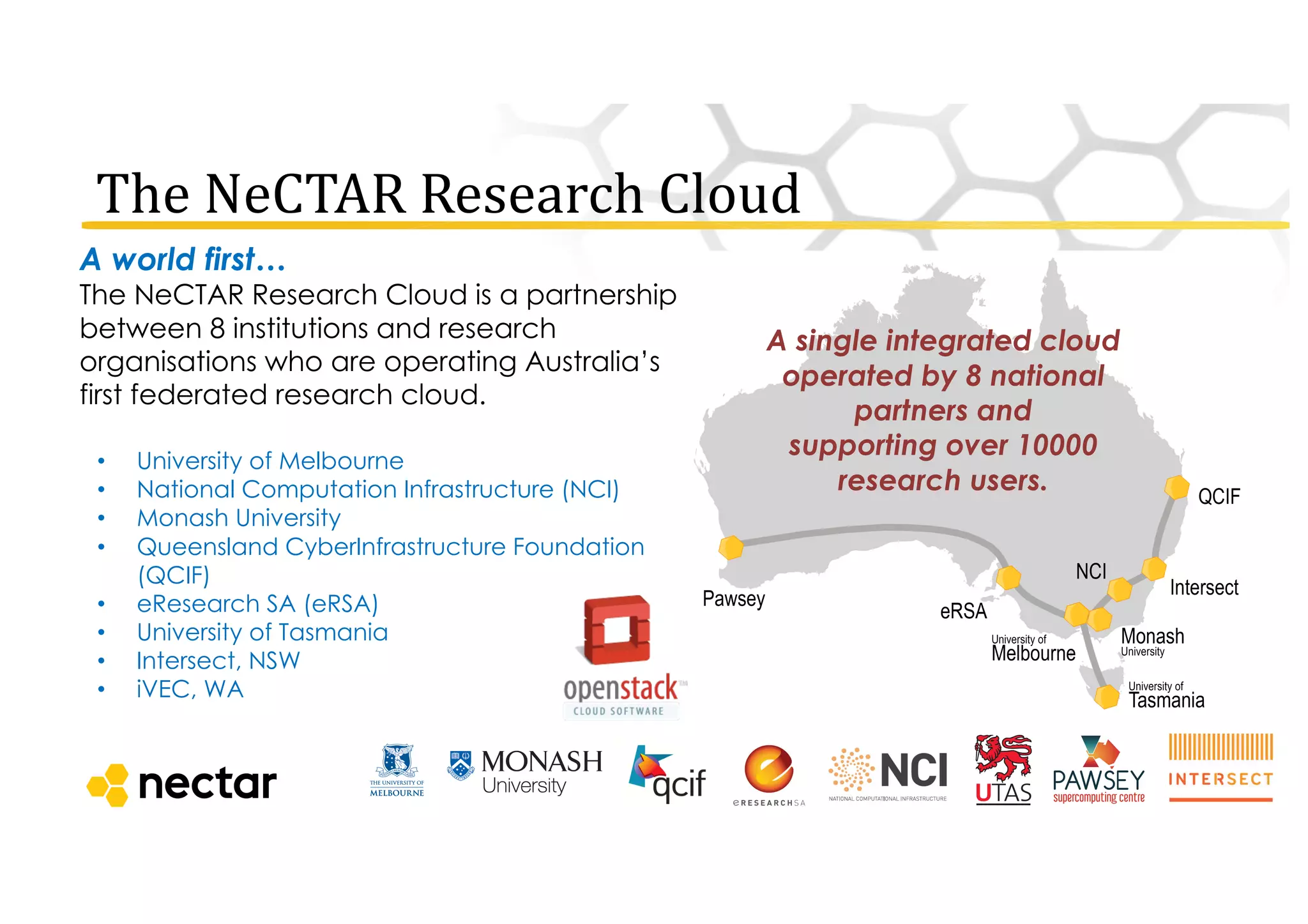 The	
  NeCTAR	
  Research	
  Cloud
A world first…
The NeCTAR Research Cloud is a partnership
between 8 institutions and research
organisations who are operating Australia’s
first federated research cloud.
• University of Melbourne
• National Computation Infrastructure (NCI)
• Monash University
• Queensland CyberInfrastructure Foundation
(QCIF)
• eResearch SA (eRSA)
• University of Tasmania
• Intersect, NSW
• iVEC, WA
A single integrated cloud
operated by 8 national
partners and
supporting over 10000
research users.
 