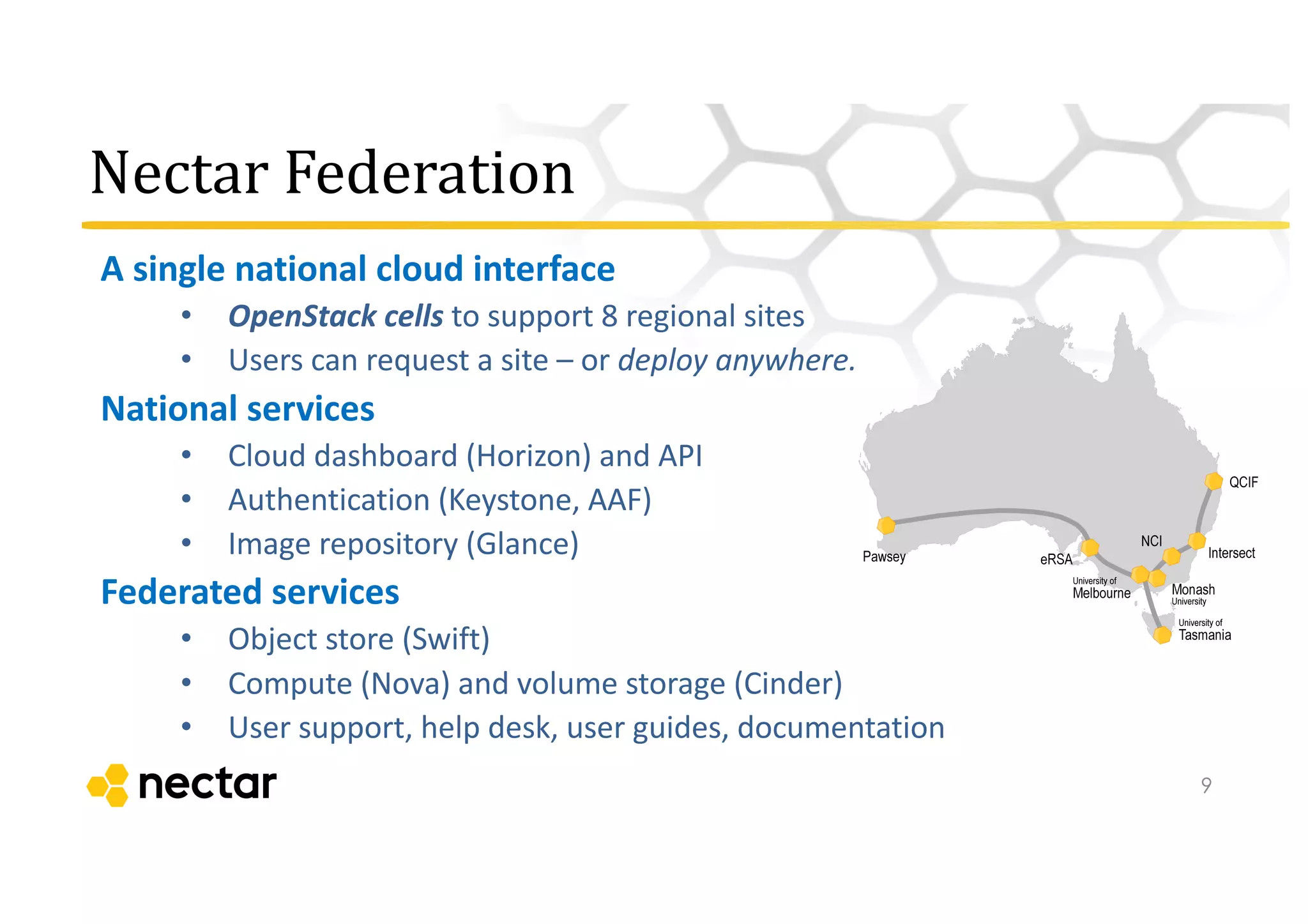 Nectar	
  Federation
A	
  single	
  national	
  cloud	
  interface
• OpenStack	
  cells	
  to	
  support	
  8	
  regional	
  sites
• Users	
  can	
  request	
  a	
  site	
  – or	
  deploy	
  anywhere.
National	
  services
• Cloud	
  dashboard	
  (Horizon)	
  and	
  API
• Authentication	
  (Keystone,	
  AAF)
• Image	
  repository	
  (Glance)
Federated	
  services
• Object	
  store	
  (Swift)	
  
• Compute	
  (Nova)	
  and	
  volume	
  storage	
  (Cinder)
• User	
  support,	
  help	
  desk,	
  user	
  guides,	
  documentation
9
 