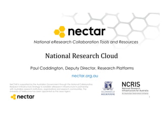 National eResearch Collaboration Tools and Resources
NeCTAR is supported by the Australian Government through the National Collaborative
Research Infrastructure Strategy to establish eResearch infrastructure in partnership
with Australian research institutions, organisations and research communities. The
University of Melbourne has been appointed as the Lead Agent,
nectar.org.au
National	
  Research	
  Cloud
1
Paul Coddington, Deputy Director, Research Platforms
 