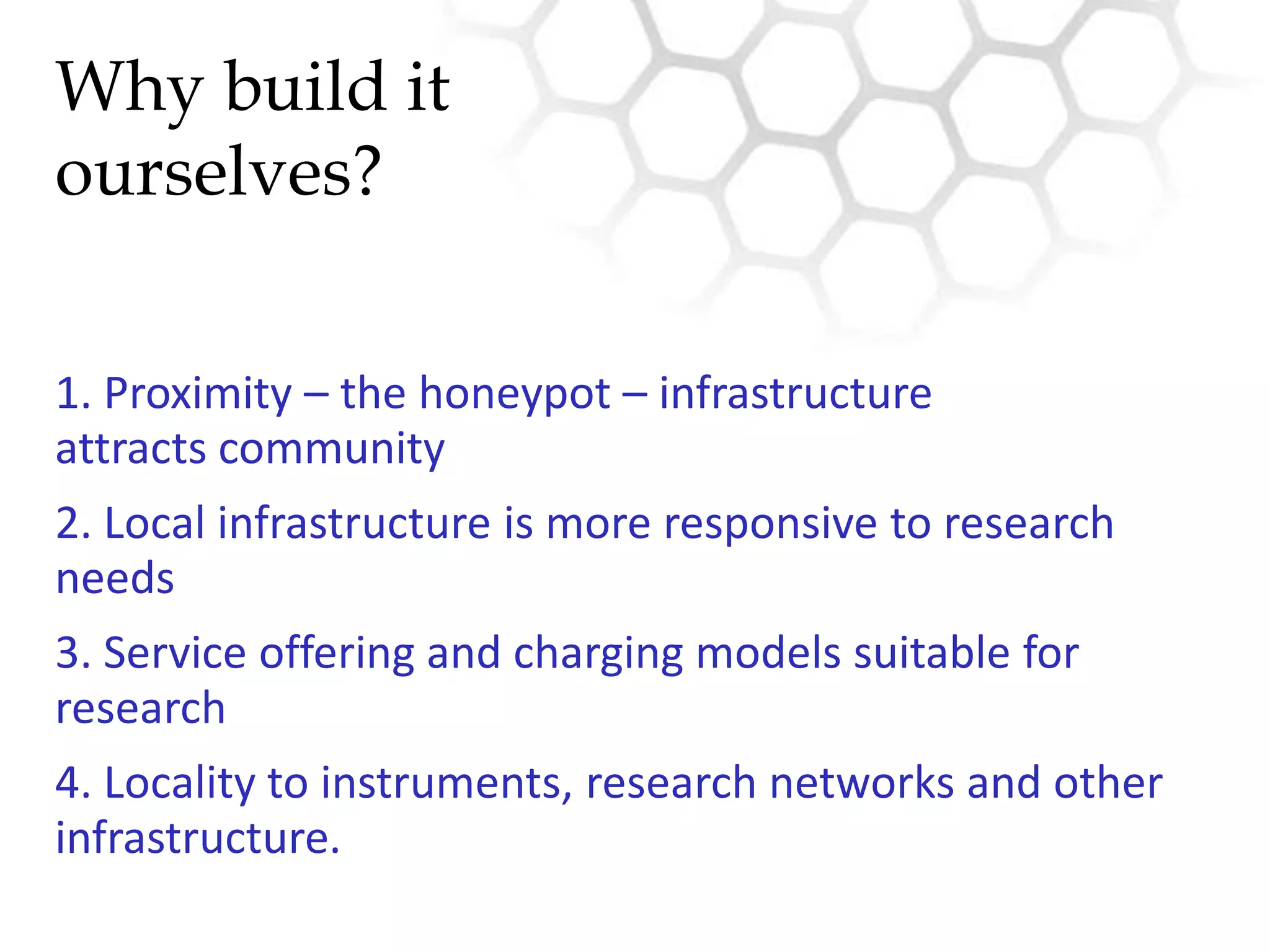 Why build itourselves?1. Proximity – the honeypot – infrastructure attracts community2. Local infrastructure is more responsive to research needs3. Service offering and charging models suitable for research4. Locality to instruments, research networks and other infrastructure.