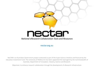 National eResearch Collaboration Tools and Resources nectar.org.au NeCTAR is an Australian Government project conducted as part of the Super Science initiative and financed by the Education Investment Fund. The University of Melbourne has been appointed the lead agent by the Commonwealth of Australia, Department of Innovation, Industry, Science and Research.  Objectives: to enhance research collaboration through the development of eResearch infrastructure. 