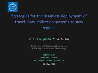 Strategies for the seamless deployment of
travel diary collection systems to new
regions
A. C. Prelipcean, Y. O. Susilo
Department of Transportation Science
KTH Royal Institute of Technology
acpr@kth.se
@Adi Prelipcean
adrianprelipcean.github.io
31 May 2017
 