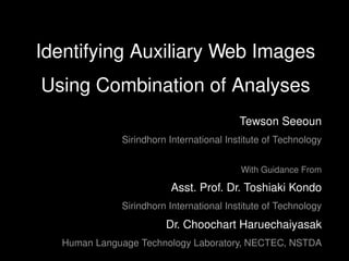 Identifying Auxiliary Web Images
Using Combination of Analyses
                                         Tewson Seeoun
             Sirindhorn International Institute of Technology


                                         With Guidance From

                        Asst. Prof. Dr. Toshiaki Kondo
             Sirindhorn International Institute of Technology
                       Dr. Choochart Haruechaiyasak
  Human Language Technology Laboratory, NECTEC, NSTDA
 