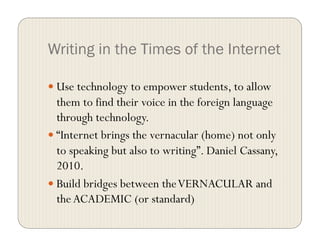 Writing in the Times of the Internet
 Use technology to empower students, to allow
them to find their voice in the foreign language
through technology.
 “Internet brings the vernacular (home) not only
to speaking but also to writing”. Daniel Cassany,
2010.
 Build bridges between theVERNACULAR and
the ACADEMIC (or standard)
 