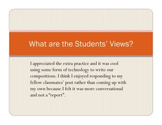I appreciated the extra practice and it was cool
using some form of technology to write our
compositions. I think I enjoyed responding to my
fellow classmates’ post rather than coming up with
my own because I felt it was more conversational
and not a “report”.
What are the Students’ Views?
 