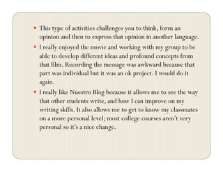   This type of activities challenges you to think, form an
opinion and then to express that opinion in another language.
  I really enjoyed the movie and working with my group to be
able to develop different ideas and profound concepts from
that film. Recording the message was awkward because that
part was individual but it was an ok project. I would do it
again.
  I really like Nuestro Blog because it allows me to see the way
that other students write, and how I can improve on my
writing skills. It also allows me to get to know my classmates
on a more personal level; most college courses aren’t very
personal so it’s a nice change.
 