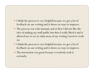   I think the process is very helpful because we get a lot of
feedback on our writing and it shows us ways to improve.
  The process was a bit unusual, and at first I did not like the
idea of making my stuff public but then I really liked it and it
allowed me to see in what areas of my writing I need to work
on.
  I think the process is very helpful because we get a lot of
feedback on our writing and it shows us ways to improve.
  The interaction was great because everybody took it
seriously.
 