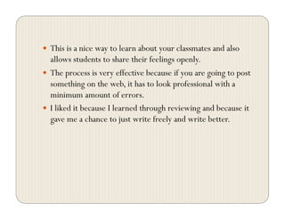   This is a nice way to learn about your classmates and also
allows students to share their feelings openly.
  The process is very effective because if you are going to post
something on the web, it has to look professional with a
minimum amount of errors.
  I liked it because I learned through reviewing and because it
gave me a chance to just write freely and write better.
 