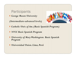 Participants
  George Mason University
(Intermediate-advanced levels)
  Catholic Univ.of Am.(Basic Spanish Program)
  NVCC Basic Spanish Program
  University of MaryWashington: Basic Spanish
Program
  Universidad Union.Lima,Perú
 