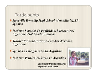 Participants
  MontvilleTownship High School,Montville,NJ.AP
Spanish
  Instituto Superior de Publicidad,Buenos Aires,
Argentina:Prof.Sandra Goronas
  TeacherTraining Institute,Posadas,Misiones,
Argentina
  Spanish 4 Foreigners,Salta,Argentina
  Instituto Politécnico,Santa Fe,Argentina
Contributor from Buenos Aires, 
Argentina since 2007x 
 