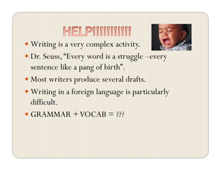  Writing is a very complex activity.
 Dr. Seuss,“Every word is a struggle –every
sentence like a pang of birth”.
 Most writers produce several drafts.
 Writing in a foreign language is particularly
difficult.
 GRAMMAR +VOCAB = ???
 