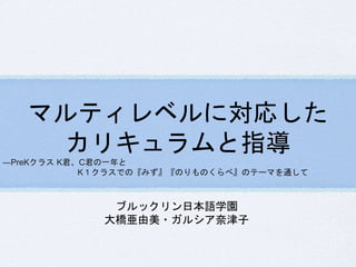 マルティレベルに対応した 
カリキュラムと指導 
―PreKクラスK君、C君の一年と 
K１クラスでの『みず』『のりものくらべ』のテーマを通して 
ブルックリン日本語学園 
大橋亜由美・ガルシア奈津子 
 