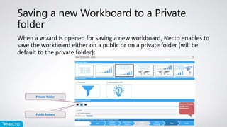 Saving a new Workboard to a Private
folder
When a wizard is opened for saving a new workboard, Necto enables to
save the workboard either on a public or on a private folder (will be
default to the private folder):
Public folders
Private folder
 