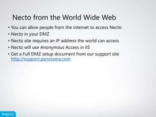 Necto from the World Wide Web
• You can allow people from the internet to access Necto
• Necto in your DMZ
• Necto site requires an IP address the world can access
• Necto will use Anonymous Access in IIS
• Get a Full DMZ setup document from our support site
http://support.panorama.com
 