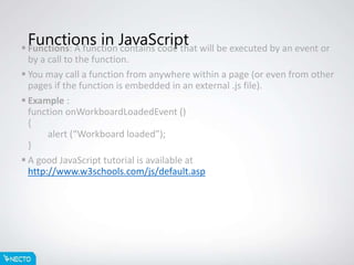 Functions in JavaScript Functions: A function contains code that will be executed by an event or
by a call to the function.
 You may call a function from anywhere within a page (or even from other
pages if the function is embedded in an external .js file).
 Example :
function onWorkboardLoadedEvent ()
{
alert (“Workboard loaded”);
}
 A good JavaScript tutorial is available at
http://www.w3schools.com/js/default.asp
 