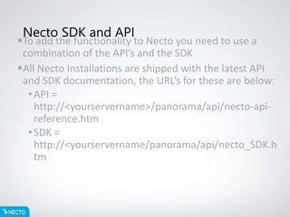 Necto SDK and API
To add the functionality to Necto you need to use a
combination of the API’s and the SDK
All Necto Installations are shipped with the latest API
and SDK documentation, the URL’s for these are below:
•API =
http://<yourservername>/panorama/api/necto-api-
reference.htm
•SDK =
http://<yourservername/panorama/api/necto_SDK.h
tm
 