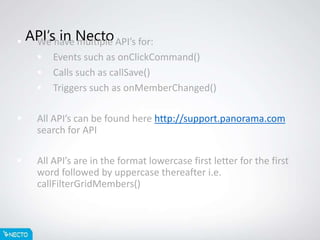 API’s in Necto We have multiple API’s for:
 Events such as onClickCommand()
 Calls such as callSave()
 Triggers such as onMemberChanged()
 All API’s can be found here http://support.panorama.com
search for API
 All API’s are in the format lowercase first letter for the first
word followed by uppercase thereafter i.e.
callFilterGridMembers()
 