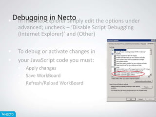 Debugging in Necto In Internet Explorer simply edit the options under
advanced; uncheck – ‘Disable Script Debugging
(Internet Explorer)’ and (Other)
 To debug or activate changes in
 your JavaScript code you must:
 Apply changes
 Save WorkBoard
 Refresh/Reload WorkBoard
 
