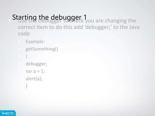Starting the debugger 1 Use the Debugger to check you are changing the
correct item to do this add ‘debugger;’ to the Java
code
 Example:
 getSomething()
 {
 debugger;
 var a = 1;
 alert(a);
 }
 