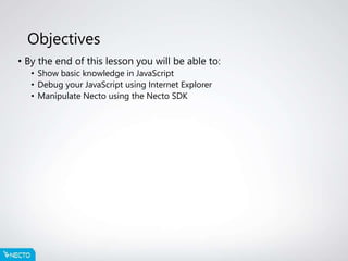Objectives
• By the end of this lesson you will be able to:
• Show basic knowledge in JavaScript
• Debug your JavaScript using Internet Explorer
• Manipulate Necto using the Necto SDK
 
