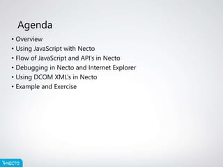 Agenda
• Overview
• Using JavaScript with Necto
• Flow of JavaScript and API’s in Necto
• Debugging in Necto and Internet Explorer
• Using DCOM XML’s in Necto
• Example and Exercise
 