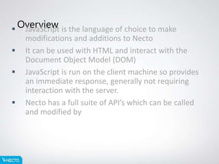 Overview JavaScript is the language of choice to make
modifications and additions to Necto
 It can be used with HTML and interact with the
Document Object Model (DOM)
 JavaScript is run on the client machine so provides
an immediate response, generally not requiring
interaction with the server.
 Necto has a full suite of API’s which can be called
and modified by JavaScript code.
 